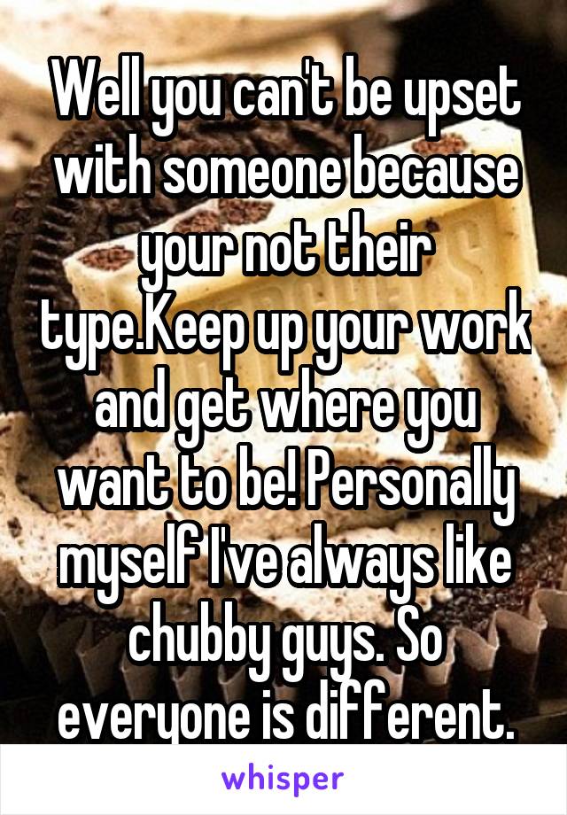 Well you can't be upset with someone because your not their type.Keep up your work and get where you want to be! Personally myself I've always like chubby guys. So everyone is different.