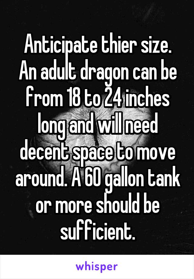 Anticipate thier size. An adult dragon can be from 18 to 24 inches long and will need decent space to move around. A 60 gallon tank or more should be sufficient.