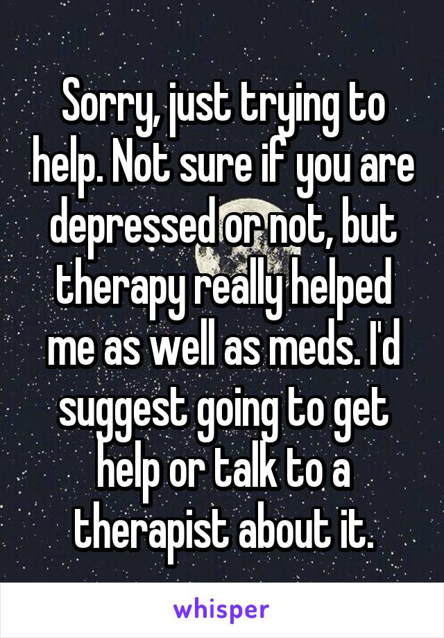 Sorry, just trying to help. Not sure if you are depressed or not, but therapy really helped me as well as meds. I'd suggest going to get help or talk to a therapist about it.