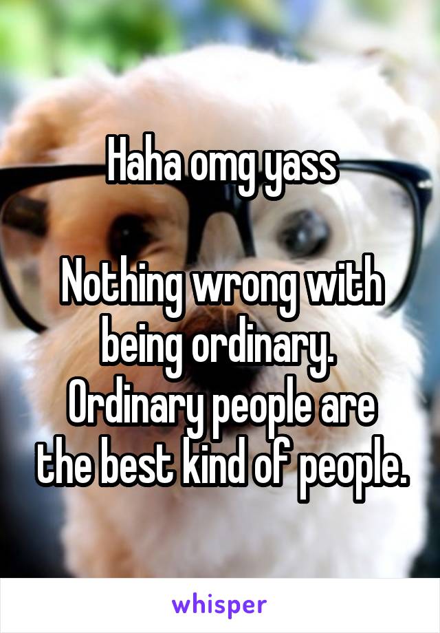 Haha omg yass

Nothing wrong with being ordinary. 
Ordinary people are the best kind of people.