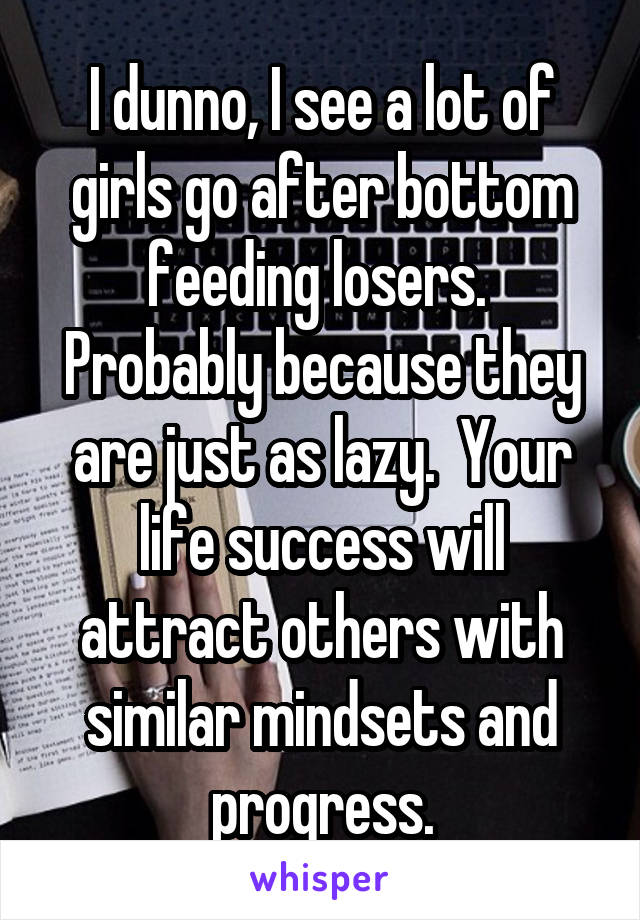 I dunno, I see a lot of girls go after bottom feeding losers.  Probably because they are just as lazy.  Your life success will attract others with similar mindsets and progress.