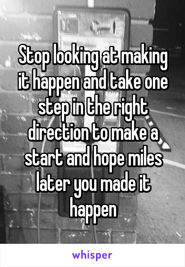 Stop looking at making it happen and take one step in the right direction to make a start and hope miles later you made it happen