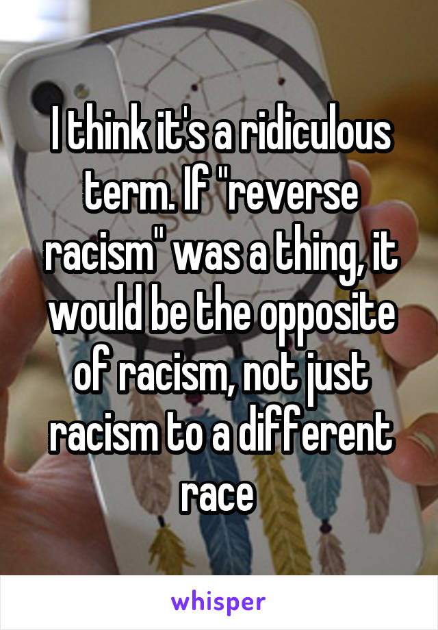 I think it's a ridiculous term. If "reverse racism" was a thing, it would be the opposite of racism, not just racism to a different race 