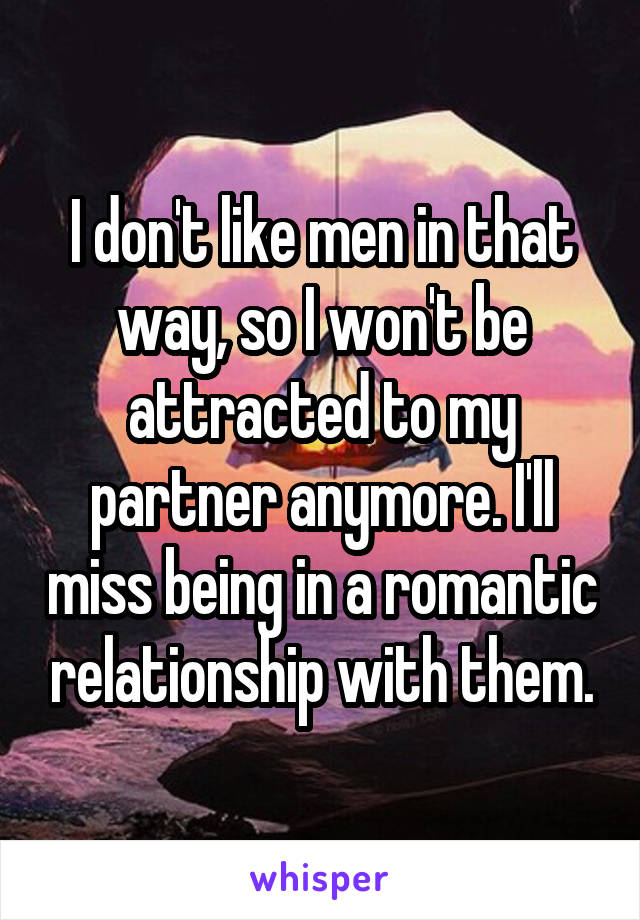 I don't like men in that way, so I won't be attracted to my partner anymore. I'll miss being in a romantic relationship with them.