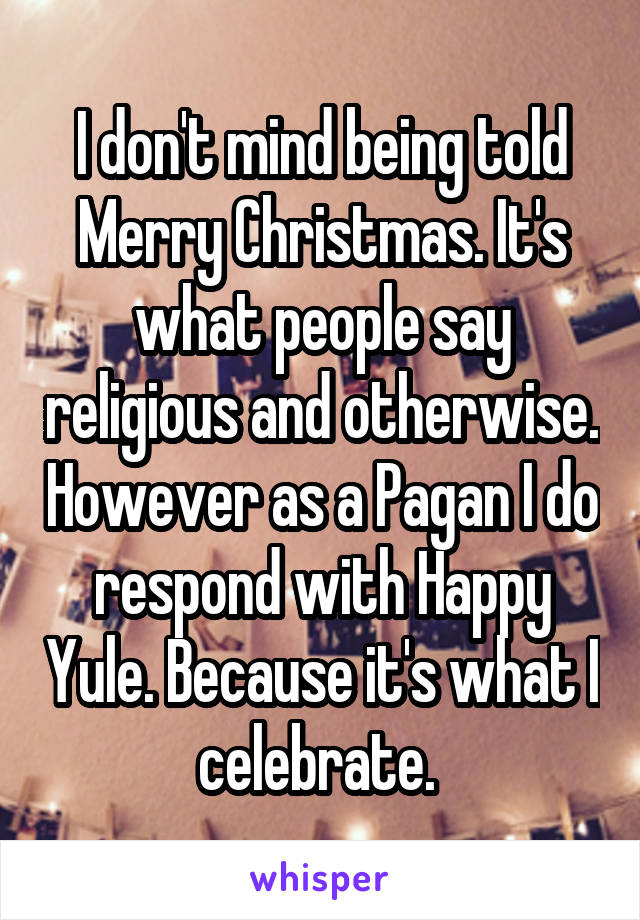 I don't mind being told Merry Christmas. It's what people say religious and otherwise. However as a Pagan I do respond with Happy Yule. Because it's what I celebrate. 