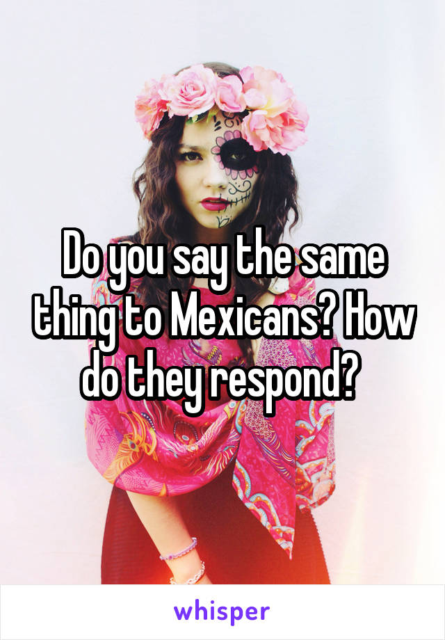 Do you say the same thing to Mexicans? How do they respond? 