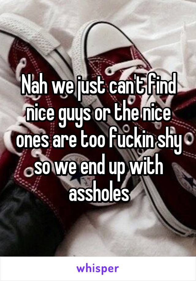 Nah we just can't find nice guys or the nice ones are too fuckin shy so we end up with assholes