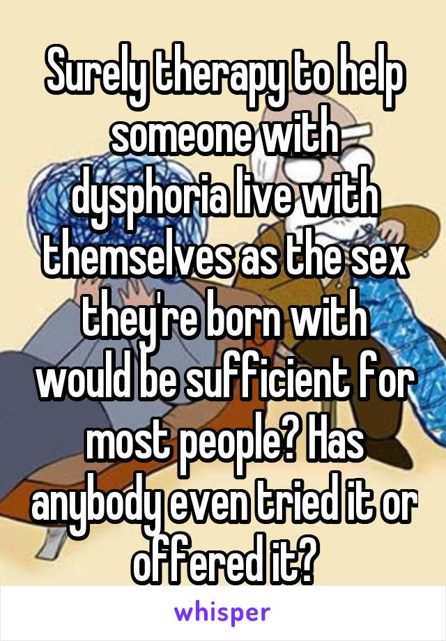 Surely therapy to help someone with dysphoria live with themselves as the sex they're born with would be sufficient for most people? Has anybody even tried it or offered it?