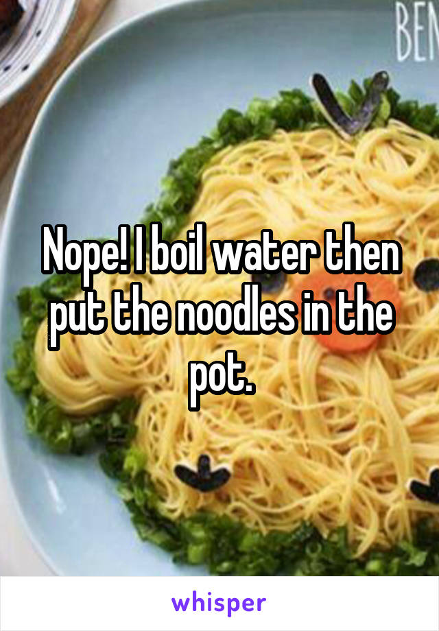 Nope! I boil water then put the noodles in the pot.