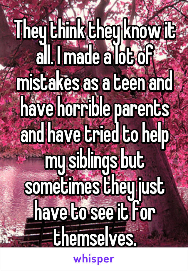 They think they know it all. I made a lot of mistakes as a teen and have horrible parents and have tried to help my siblings but sometimes they just have to see it for themselves.