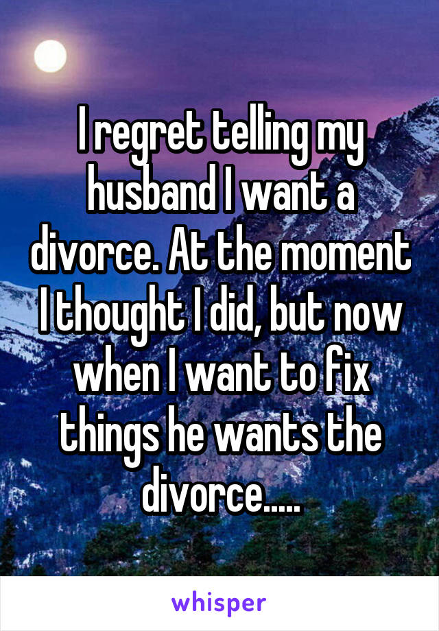 I regret telling my husband I want a divorce. At the moment I thought I did, but now when I want to fix things he wants the divorce.....