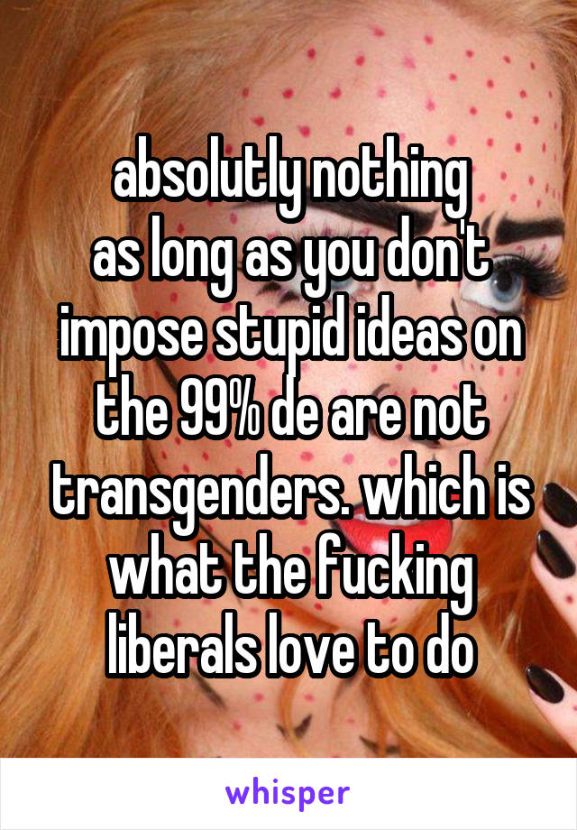 absolutly nothing
as long as you don't impose stupid ideas on the 99% de are not transgenders. which is what the fucking liberals love to do