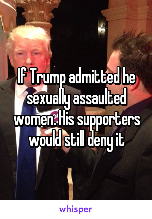 If Trump admitted he sexually assaulted women. His supporters would still deny it