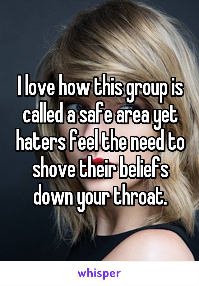 I love how this group is called a safe area yet haters feel the need to shove their beliefs down your throat.