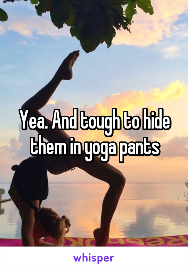 Yea. And tough to hide them in yoga pants