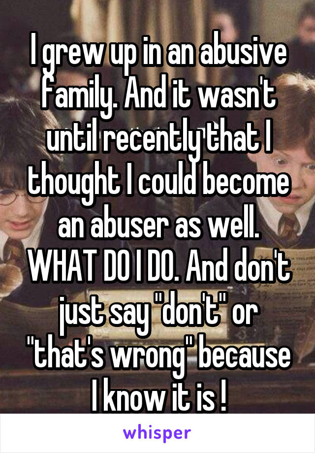 I grew up in an abusive family. And it wasn't until recently that I thought I could become an abuser as well. WHAT DO I DO. And don't just say "don't" or "that's wrong" because I know it is !