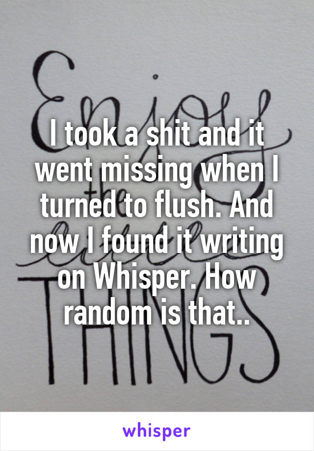 I took a shit and it went missing when I turned to flush. And now I found it writing on Whisper. How random is that..