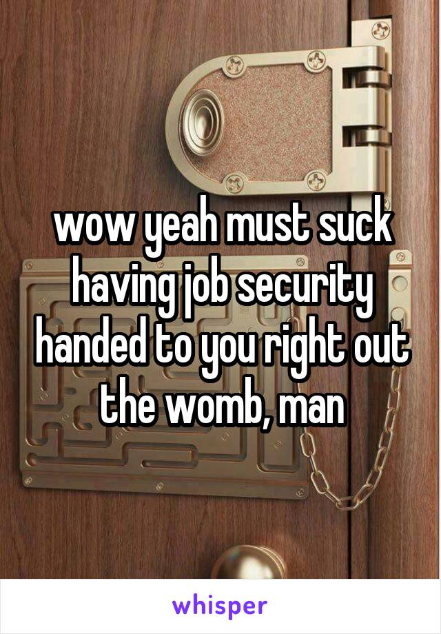 wow yeah must suck having job security handed to you right out the womb, man