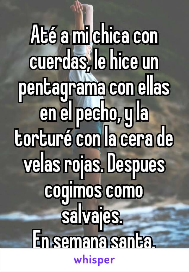 Até a mi chica con cuerdas, le hice un pentagrama con ellas en el pecho, y la torturé con la cera de velas rojas. Despues cogimos como salvajes. 
En semana santa.