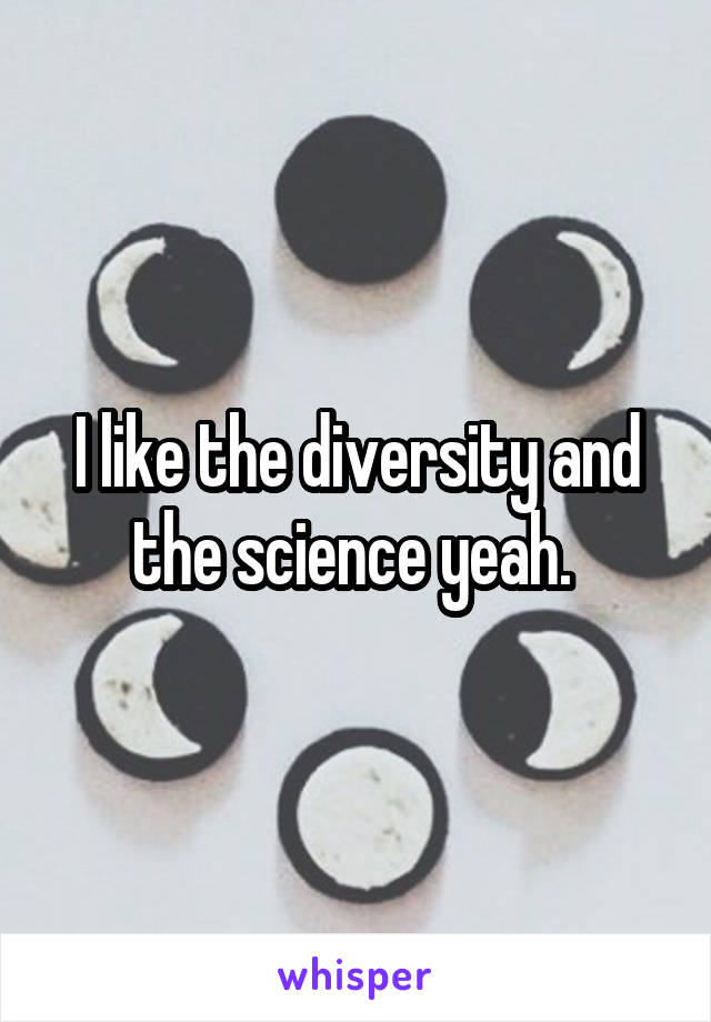 I like the diversity and the science yeah. 