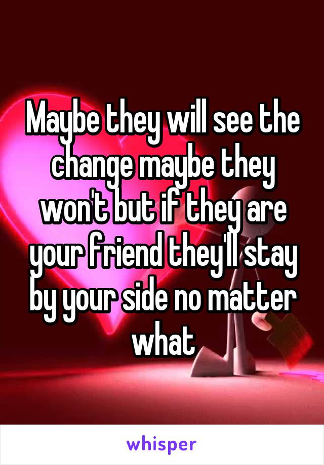 Maybe they will see the change maybe they won't but if they are your friend they'll stay by your side no matter what