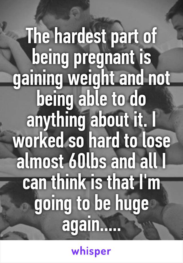 The hardest part of being pregnant is gaining weight and not being able to do anything about it. I worked so hard to lose almost 60lbs and all I can think is that I'm going to be huge again.....