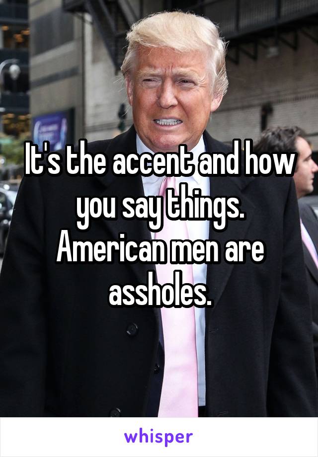 It's the accent and how you say things. American men are assholes.