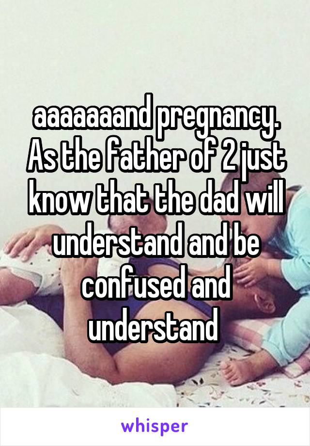 aaaaaaand pregnancy. As the father of 2 just know that the dad will understand and be confused and understand 