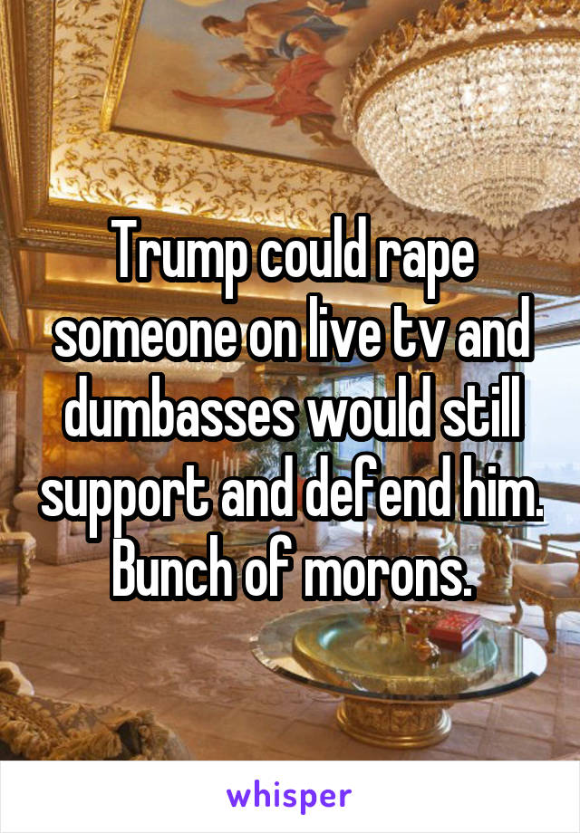 Trump could rape someone on live tv and dumbasses would still support and defend him. Bunch of morons.