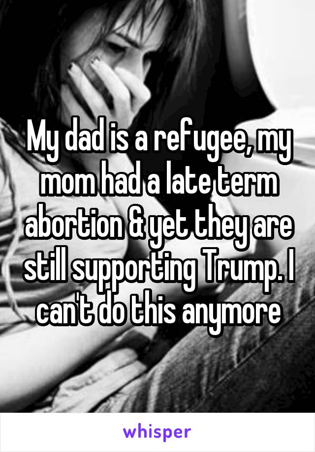 My dad is a refugee, my mom had a late term abortion & yet they are still supporting Trump. I can't do this anymore