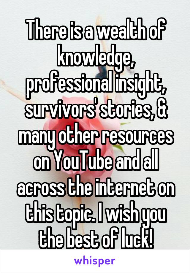 There is a wealth of knowledge, professional insight, survivors' stories, & many other resources on YouTube and all across the internet on this topic. I wish you the best of luck!