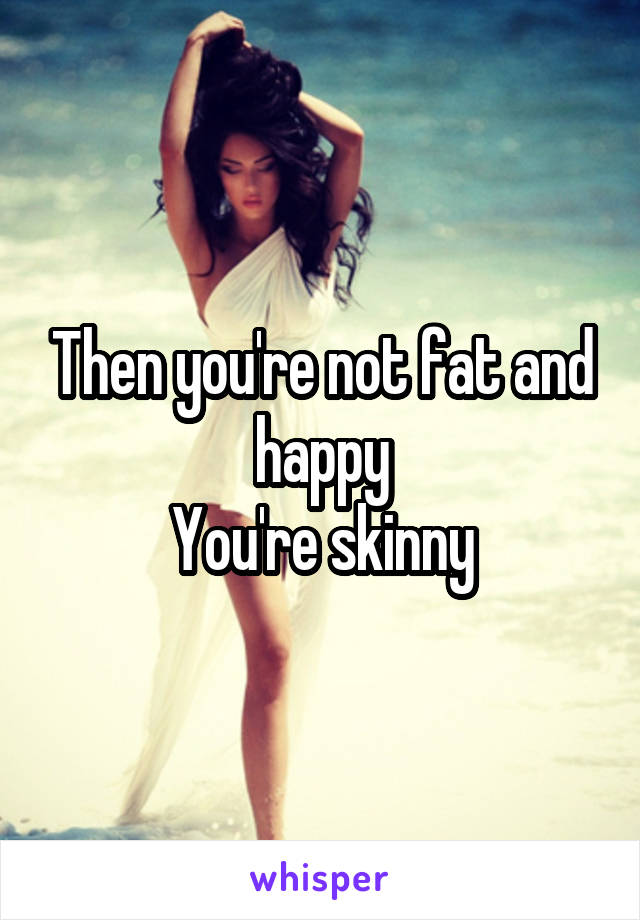 Then you're not fat and happy
You're skinny