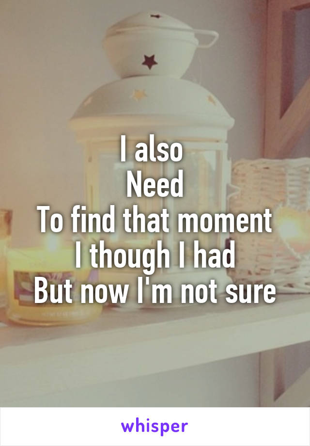 I also 
Need
To find that moment
I though I had
But now I'm not sure