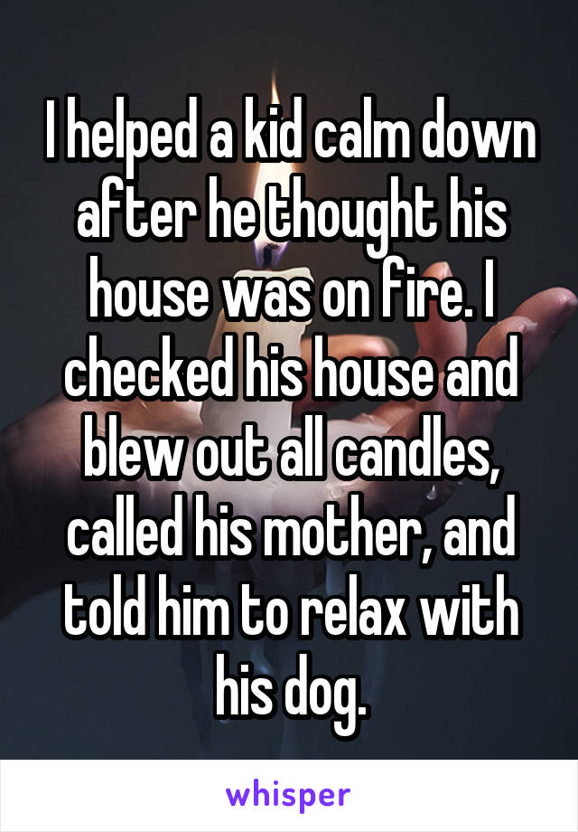 I helped a kid calm down after he thought his house was on fire. I checked his house and blew out all candles, called his mother, and told him to relax with his dog.