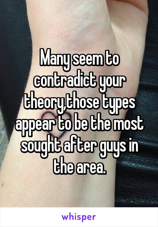 Many seem to contradict your theory,those types appear to be the most sought after guys in the area.