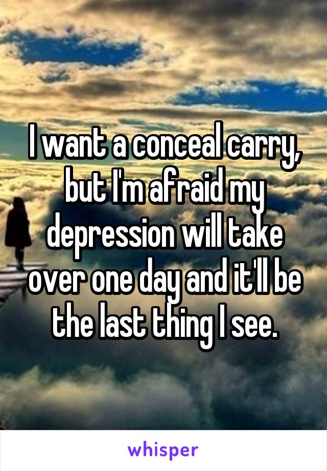 I want a conceal carry, but I'm afraid my depression will take over one day and it'll be the last thing I see.