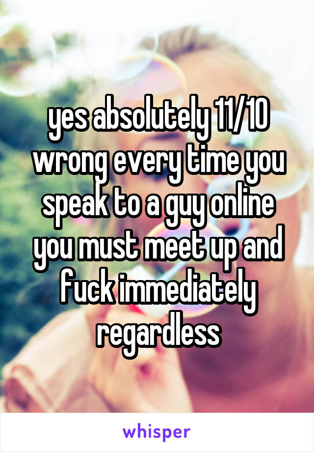 yes absolutely 11/10 wrong every time you speak to a guy online you must meet up and fuck immediately regardless