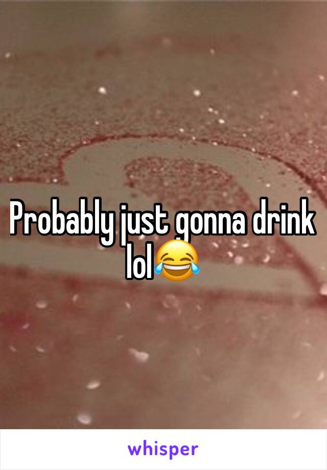 Probably just gonna drink lol😂