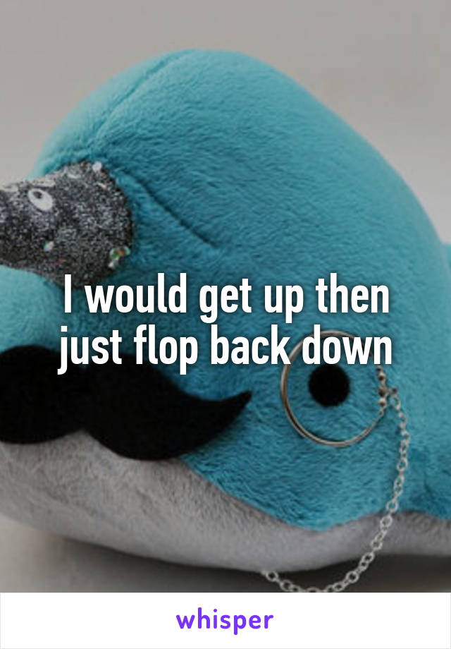 I would get up then just flop back down