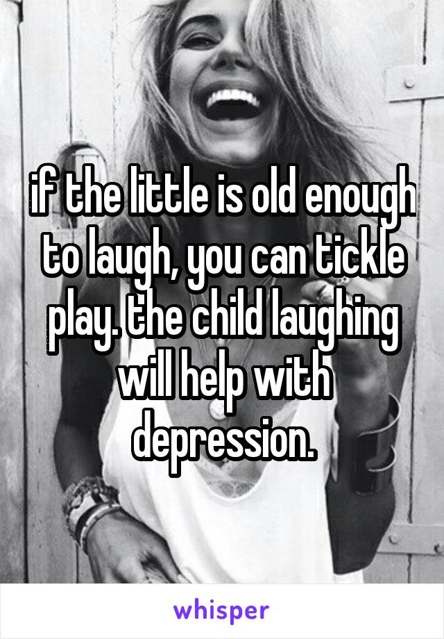 if the little is old enough to laugh, you can tickle play. the child laughing will help with depression.