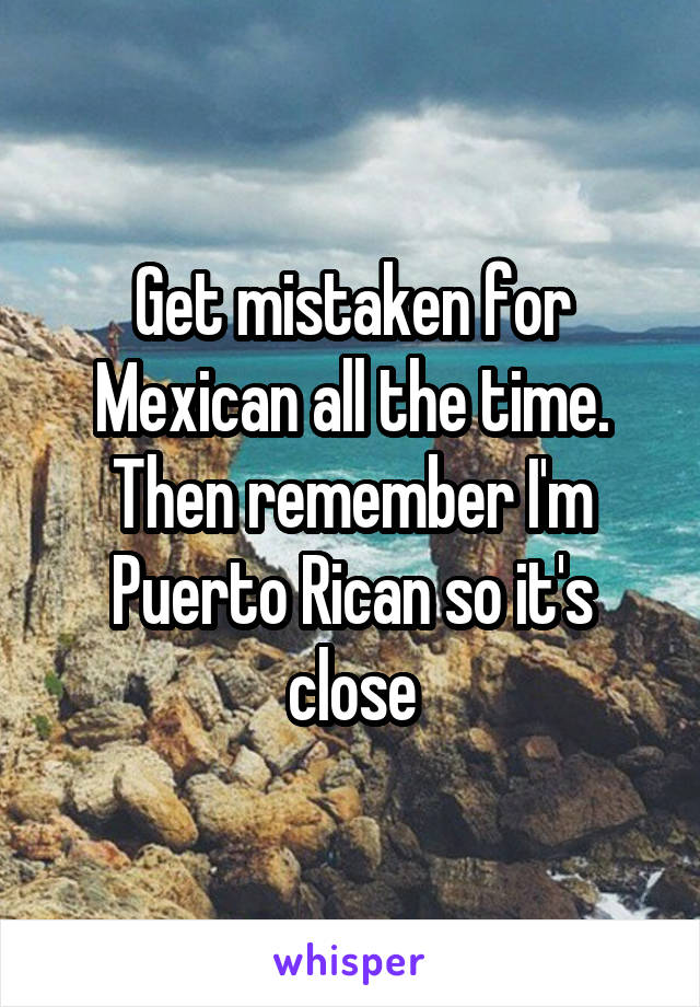 Get mistaken for Mexican all the time. Then remember I'm Puerto Rican so it's close