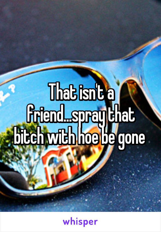 That isn't a friend...spray that bitch with hoe be gone 