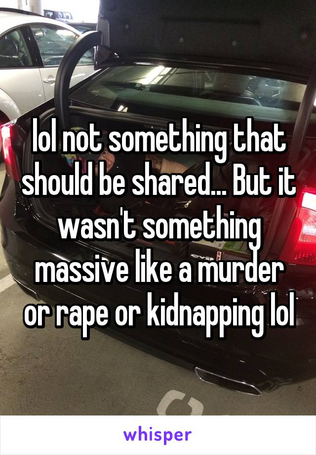 lol not something that should be shared... But it wasn't something massive like a murder or rape or kidnapping lol