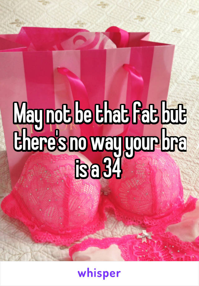 May not be that fat but there's no way your bra is a 34 