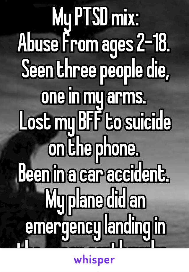 My PTSD mix:
Abuse from ages 2-18. 
Seen three people die, one in my arms. 
Lost my BFF to suicide on the phone. 
Been in a car accident. 
My plane did an emergency landing in the ocean.earthquake. 