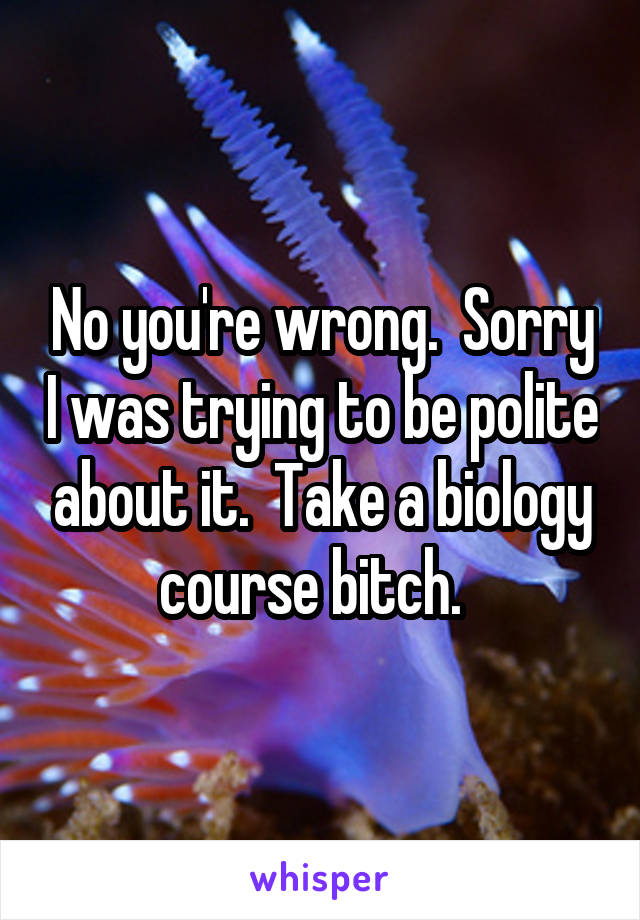 No you're wrong.  Sorry I was trying to be polite about it.  Take a biology course bitch.  