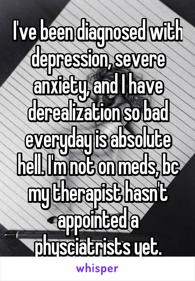 I've been diagnosed with depression, severe anxiety, and I have derealization so bad everyday is absolute hell. I'm not on meds, bc my therapist hasn't appointed a physciatrists yet.