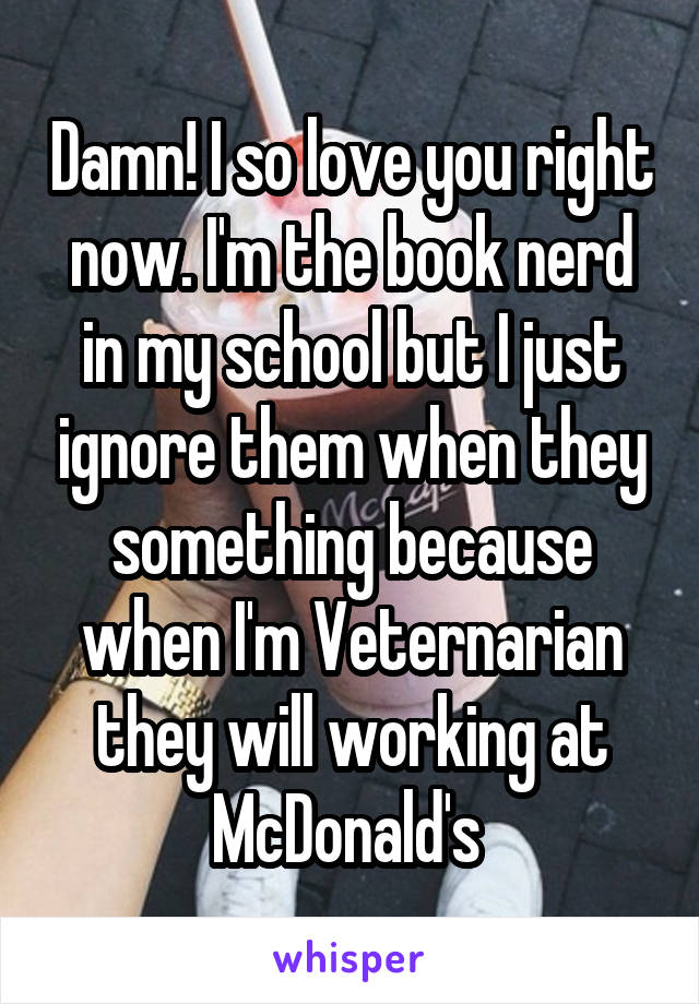 Damn! I so love you right now. I'm the book nerd in my school but I just ignore them when they something because when I'm Veternarian they will working at McDonald's 