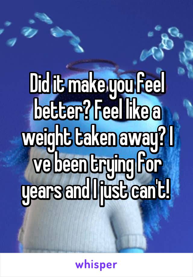 Did it make you feel better? Feel like a weight taken away? I ve been trying for years and I just can't! 