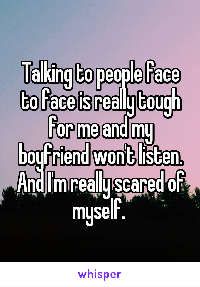 Talking to people face to face is really tough for me and my boyfriend won't listen. And I'm really scared of myself. 